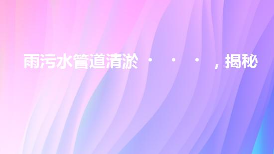 雨污水管道清淤，揭秘青島城市隱患之源！